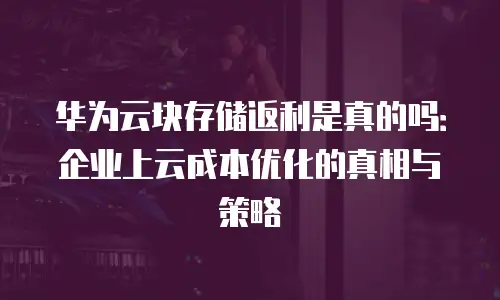 华为云块存储返利是真的吗：企业上云成本优化的真相与策略
