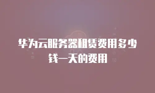 华为云服务器租赁费用多少钱一天的费用