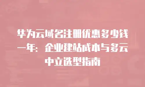 华为云域名注册优惠多少钱一年：企业建站成本与多云中立选型指南