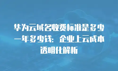 华为云域名收费标准是多少一年多少钱：企业上云成本透明化解析