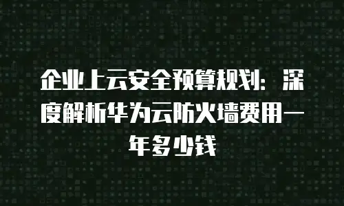 企业上云安全预算规划：深度解析华为云防火墙费用一年多少钱