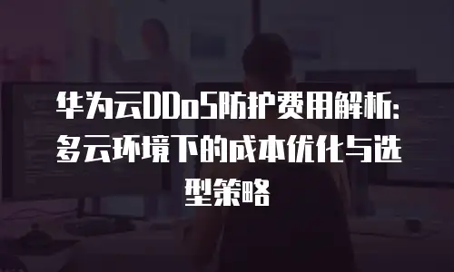 华为云DDoS防护费用解析：多云环境下的成本优化与选型策略