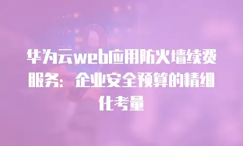 华为云web应用防火墙续费服务：企业安全预算的精细化考量