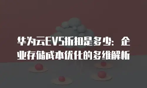 华为云EVS折扣是多少：企业存储成本优化的多维解析