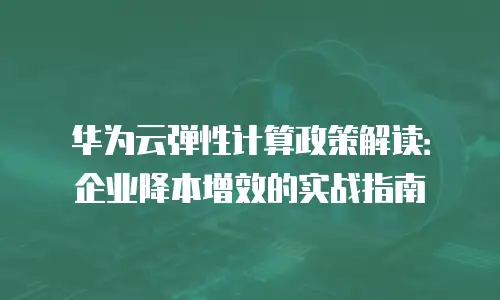 华为云弹性计算政策解读：企业降本增效的实战指南