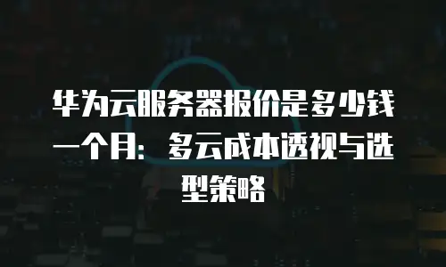 华为云服务器报价是多少钱一个月：多云成本透视与选型策略