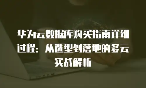 华为云数据库购买指南详细过程：从选型到落地的多云实战解析