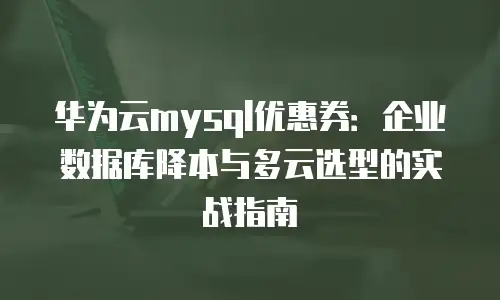 华为云mysql优惠券：企业数据库降本与多云选型的实战指南