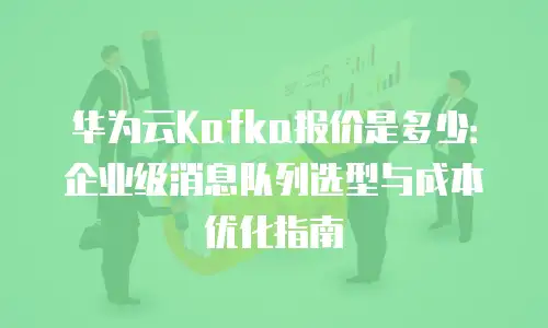 华为云Kafka报价是多少：企业级消息队列选型与成本优化指南