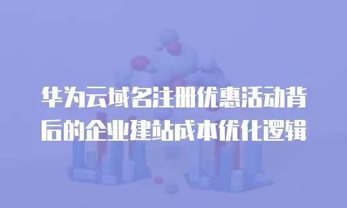 华为云域名注册优惠活动背后的企业建站成本优化逻辑