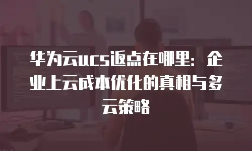 华为云ucs返点在哪里：企业上云成本优化的真相与多云策略