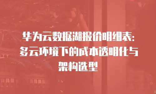 华为云数据湖报价明细表：多云环境下的成本透明化与架构选型