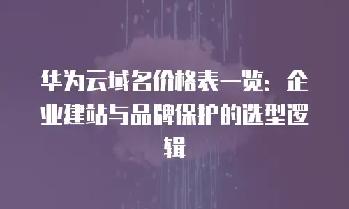 华为云域名价格表一览：企业建站与品牌保护的选型逻辑