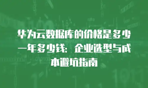 华为云数据库的价格是多少一年多少钱：企业选型与成本避坑指南
