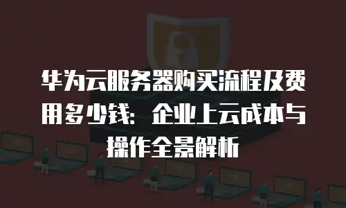 华为云服务器购买流程及费用多少钱：企业上云成本与操作全景解析