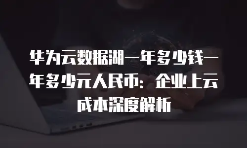 华为云数据湖一年多少钱一年多少元人民币：企业上云成本深度解析