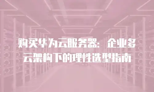 购买华为云服务器：企业多云架构下的理性选型指南