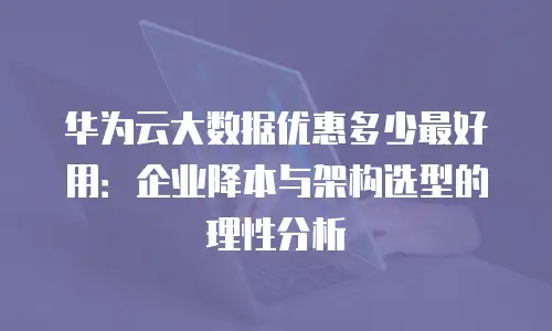 华为云大数据优惠多少最好用：企业降本与架构选型的理性分析