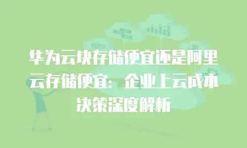 华为云块存储便宜还是阿里云存储便宜：企业上云成本决策深度解析