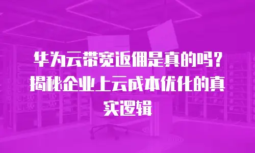 华为云带宽返佣是真的吗？揭秘企业上云成本优化的真实逻辑