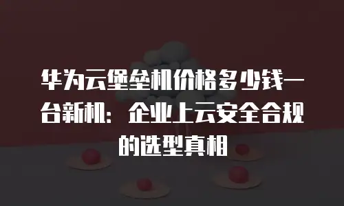 华为云堡垒机价格多少钱一台新机：企业上云安全合规的选型真相