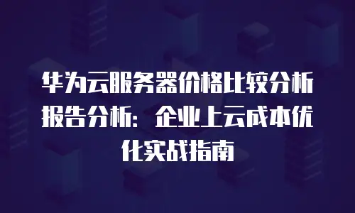 华为云服务器价格比较分析报告分析：企业上云成本优化实战指南