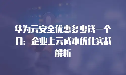 华为云安全优惠多少钱一个月：企业上云成本优化实战解析