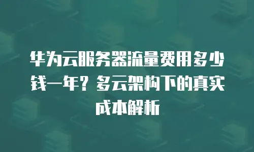 华为云服务器流量费用多少钱一年？多云架构下的真实成本解析