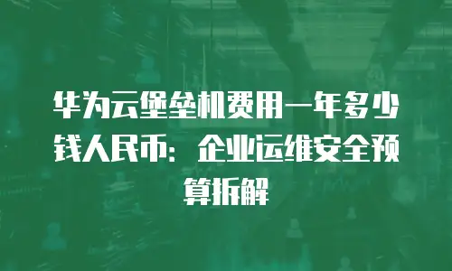 华为云堡垒机费用一年多少钱人民币：企业运维安全预算拆解