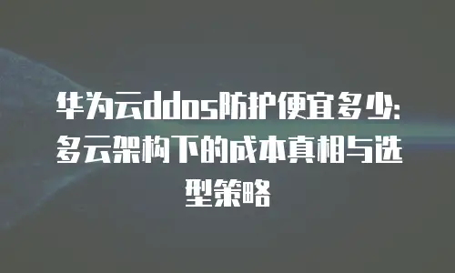 华为云ddos防护便宜多少：多云架构下的成本真相与选型策略