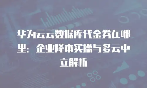 华为云云数据库代金券在哪里：企业降本实操与多云中立解析