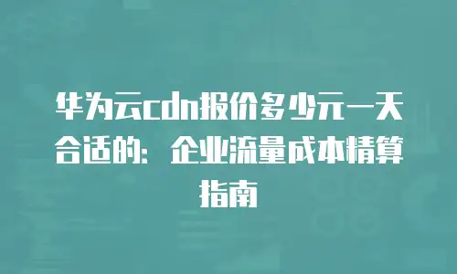 华为云cdn报价多少元一天合适的：企业流量成本精算指南