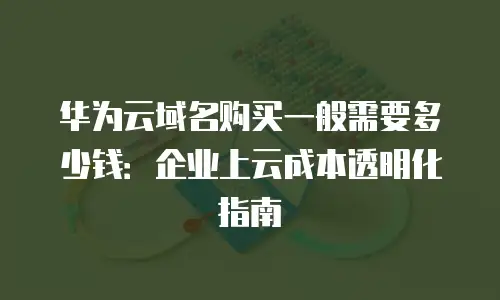 华为云域名购买一般需要多少钱：企业上云成本透明化指南
