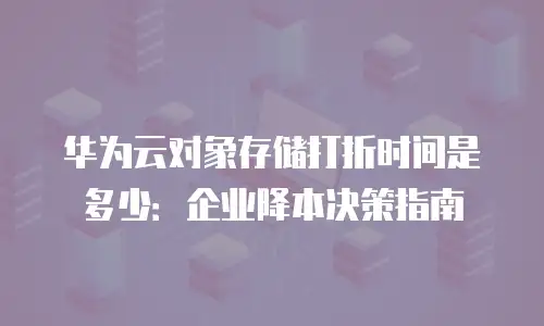 华为云对象存储打折时间是多少：企业降本决策指南