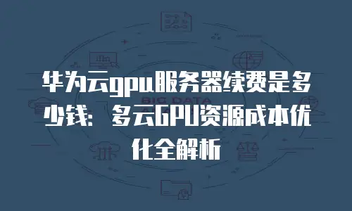 华为云gpu服务器续费是多少钱：多云GPU资源成本优化全解析