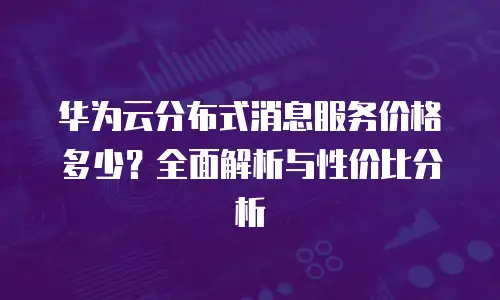 华为云分布式消息服务价格多少？全面解析与性价比分析
