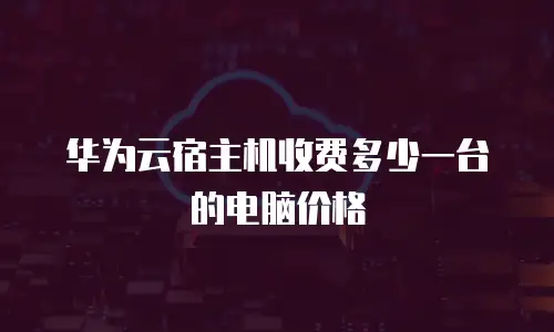 华为云宿主机收费多少一台的电脑价格