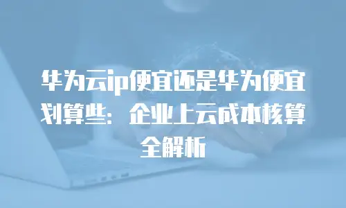华为云ip便宜还是华为便宜划算些：企业上云成本核算全解析