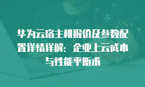 华为云宿主机报价及参数配置详情详解：企业上云成本与性能平衡术