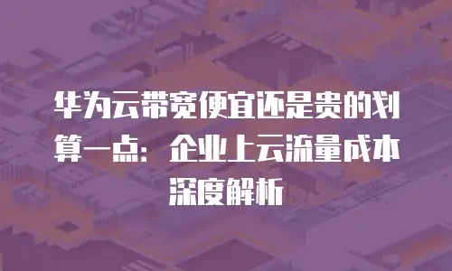华为云带宽便宜还是贵的划算一点：企业上云流量成本深度解析