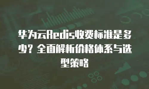 华为云Redis收费标准是多少？全面解析价格体系与选型策略