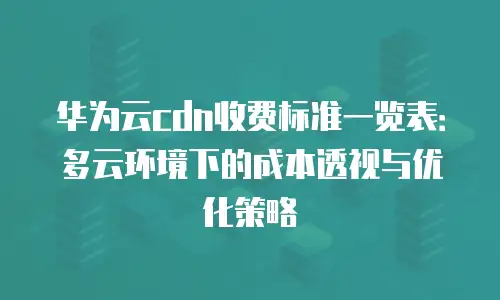 华为云cdn收费标准一览表：多云环境下的成本透视与优化策略