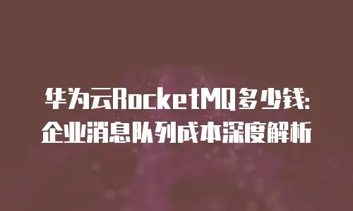 华为云RocketMQ多少钱：企业消息队列成本深度解析