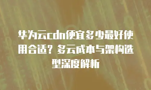 华为云cdn便宜多少最好使用合适？多云成本与架构选型深度解析