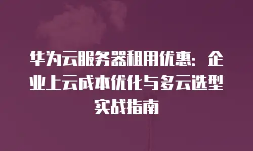 华为云服务器租用优惠：企业上云成本优化与多云选型实战指南