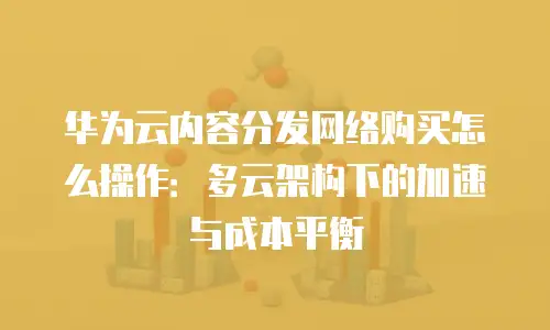华为云内容分发网络购买怎么操作：多云架构下的加速与成本平衡