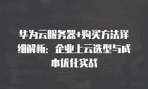 华为云服务器+购买方法详细解析：企业上云选型与成本优化实战