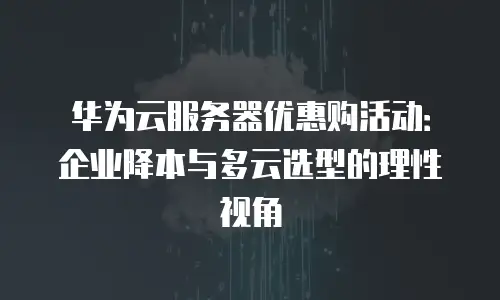华为云服务器优惠购活动：企业降本与多云选型的理性视角