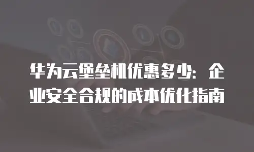华为云堡垒机优惠多少：企业安全合规的成本优化指南