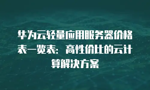 华为云轻量应用服务器价格表一览表：高性价比的云计算解决方案